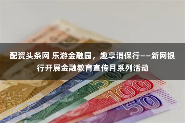 配资头条网 乐游金融园，趣享消保行——新网银行开展金融教育宣传月系列活动