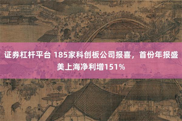 证券杠杆平台 185家科创板公司报喜，首份年报盛美上海净利增151%