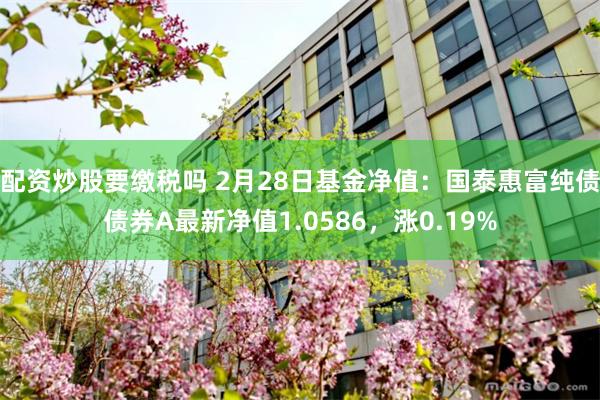 配资炒股要缴税吗 2月28日基金净值：国泰惠富纯债债券A最新净值1.0586，涨0.19%