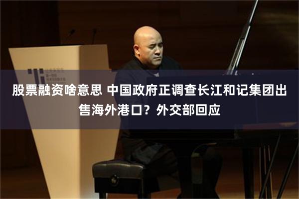 股票融资啥意思 中国政府正调查长江和记集团出售海外港口？外交部回应