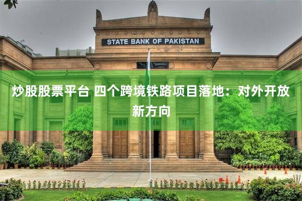 炒股股票平台 四个跨境铁路项目落地：对外开放新方向