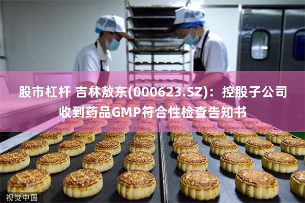 股市杠杆 吉林敖东(000623.SZ)：控股子公司收到药品GMP符合性检查告知书