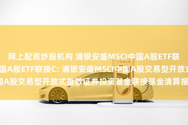 网上配资炒股机构 浦银安盛MSCI中国A股ETF联接A,浦银安盛MSCI中国A股ETF联接C: 浦银安盛MSCI中国A股交易型开放式指数证券投资基金联接基金清算报告提示性公告