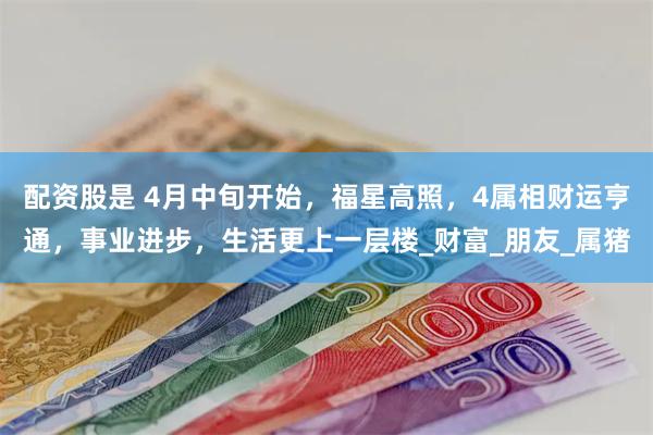 配资股是 4月中旬开始，福星高照，4属相财运亨通，事业进步，生活更上一层楼_财富_朋友_属猪