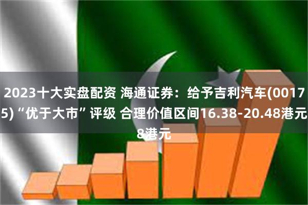 2023十大实盘配资 海通证券：给予吉利汽车(00175)“优于大市”评级 合理价值区间16.38-20.48港元