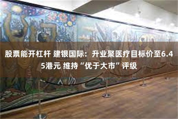 股票能开杠杆 建银国际：升业聚医疗目标价至6.45港元 维持“优于大市”评级