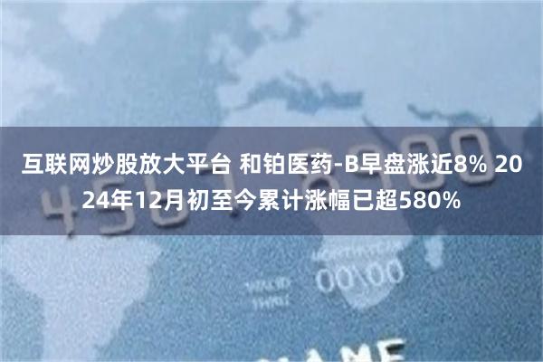互联网炒股放大平台 和铂医药-B早盘涨近8% 2024年12月初至今累计涨幅已超580%