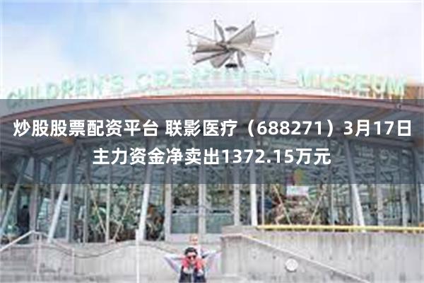 炒股股票配资平台 联影医疗（688271）3月17日主力资金净卖出1372.15万元