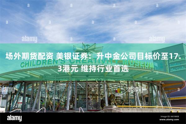 场外期货配资 美银证券：升中金公司目标价至17.3港元 维持行业首选