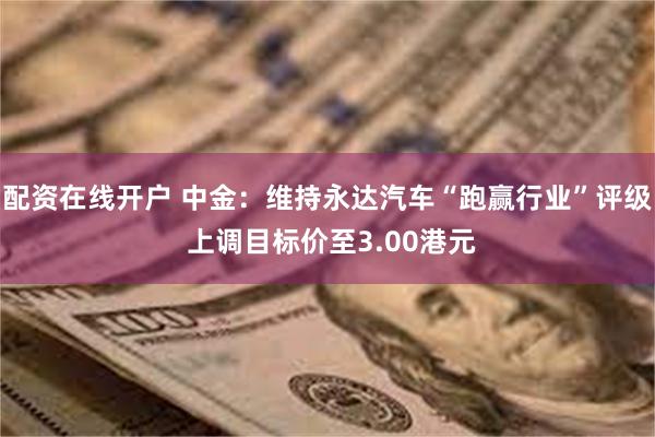 配资在线开户 中金：维持永达汽车“跑赢行业”评级 上调目标价至3.00港元