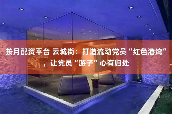 按月配资平台 云城街：打造流动党员“红色港湾”，让党员“游子”心有归处