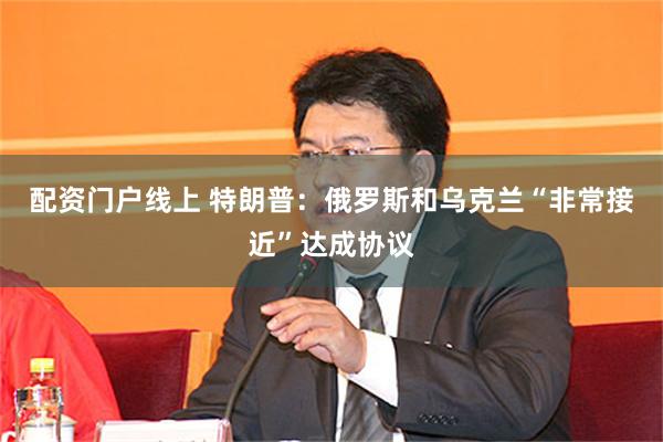 配资门户线上 特朗普：俄罗斯和乌克兰“非常接近”达成协议