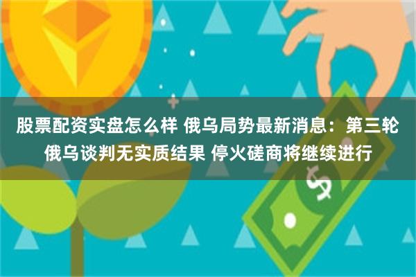 股票配资实盘怎么样 俄乌局势最新消息：第三轮俄乌谈判无实质结果 停火磋商将继续进行