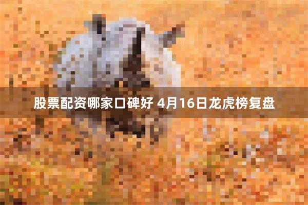 股票配资哪家口碑好 4月16日龙虎榜复盘