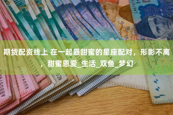 期货配资线上 在一起最甜蜜的星座配对，形影不离，甜蜜恩爱_生活_双鱼_梦幻