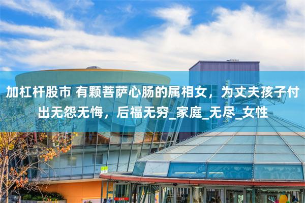 加杠杆股市 有颗菩萨心肠的属相女，为丈夫孩子付出无怨无悔，后福无穷_家庭_无尽_女性