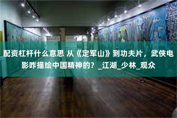 配资杠杆什么意思 从《定军山》到功夫片，武侠电影咋描绘中国精神的？_江湖_少林_观众