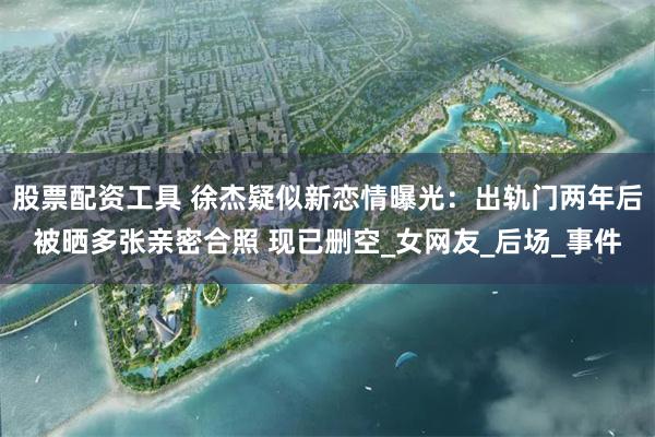 股票配资工具 徐杰疑似新恋情曝光：出轨门两年后被晒多张亲密合照 现已删空_女网友_后场_事件