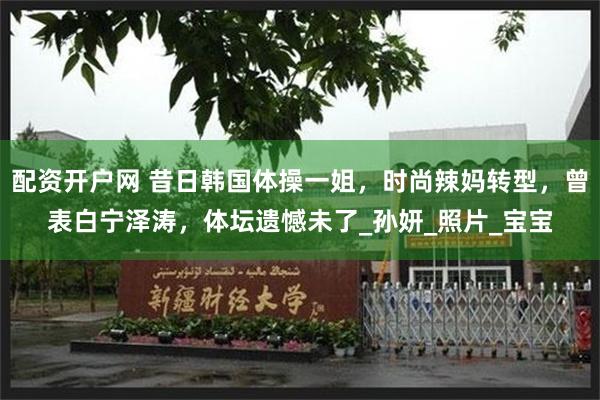 配资开户网 昔日韩国体操一姐，时尚辣妈转型，曾表白宁泽涛，体坛遗憾未了_孙妍_照片_宝宝