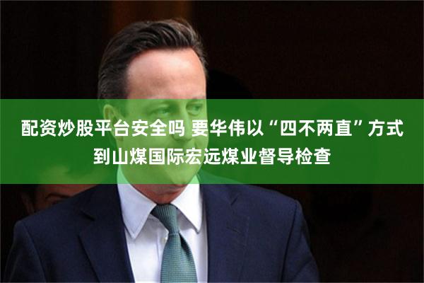 配资炒股平台安全吗 要华伟以“四不两直”方式到山煤国际宏远煤业督导检查