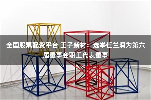 全国股票配资平台 王子新材：选举任兰洞为第六届董事会职工代表董事