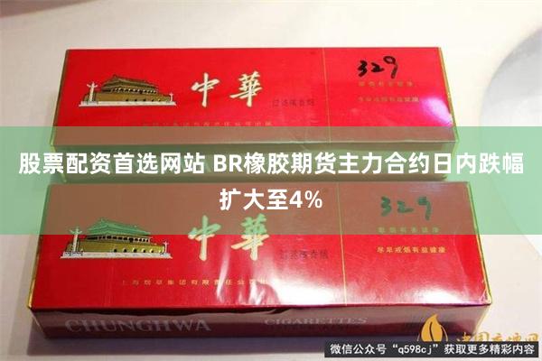 股票配资首选网站 BR橡胶期货主力合约日内跌幅扩大至4%