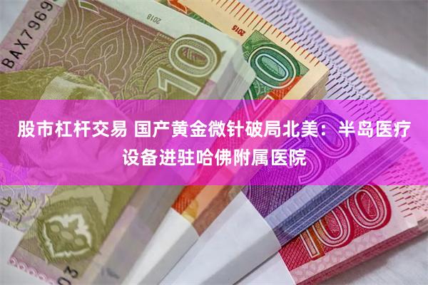 股市杠杆交易 国产黄金微针破局北美：半岛医疗设备进驻哈佛附属医院
