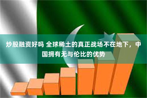 炒股融资好吗 全球稀土的真正战场不在地下，中国拥有无与伦比的优势