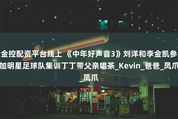 金控配资平台线上 《中年好声音3》刘洋和李金凯参加明星足球队集训丁丁带父亲唱茶_Kevin_爸爸_凤爪