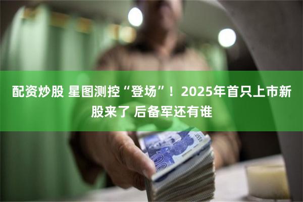 配资炒股 星图测控“登场”！2025年首只上市新股来了 后备军还有谁