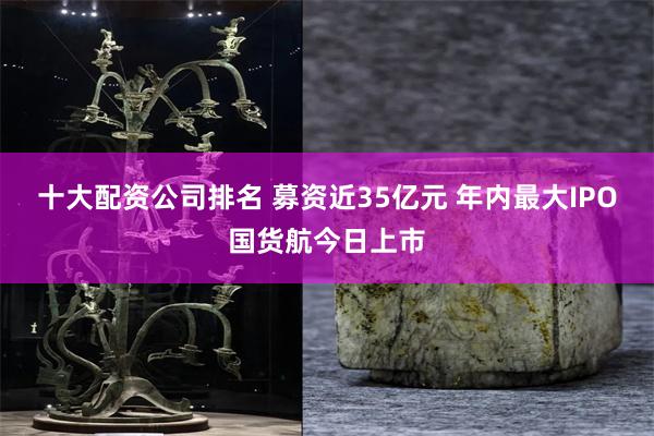 十大配资公司排名 募资近35亿元 年内最大IPO国货航今日上市