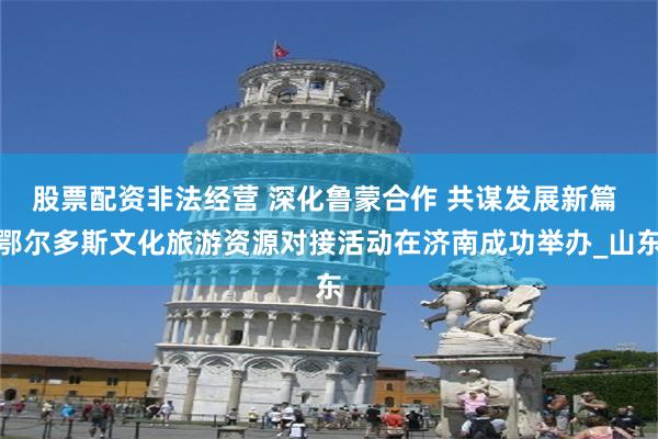 股票配资非法经营 深化鲁蒙合作 共谋发展新篇 鄂尔多斯文化旅游资源对接活动在济南成功举办_山东