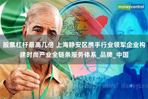 股票杠杆最高几倍 上海静安区携手行业领军企业构建时尚产业全链条服务体系_品牌_中国