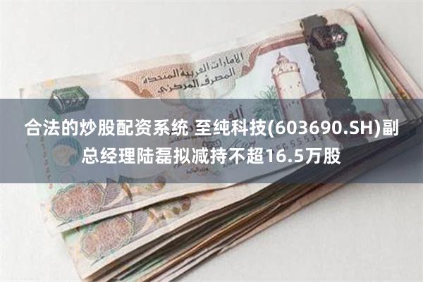 合法的炒股配资系统 至纯科技(603690.SH)副总经理陆磊拟减持不超16.5万股