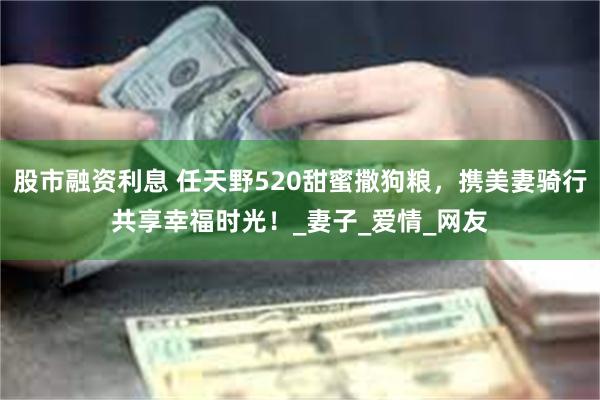 股市融资利息 任天野520甜蜜撒狗粮，携美妻骑行共享幸福时光！_妻子_爱情_网友