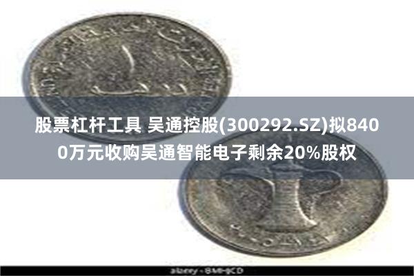股票杠杆工具 吴通控股(300292.SZ)拟8400万元收购吴通智能电子剩余20%股权