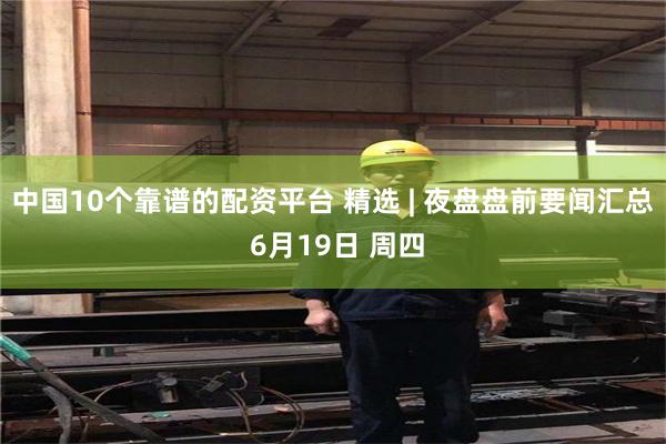 中国10个靠谱的配资平台 精选 | 夜盘盘前要闻汇总 6月19日 周四