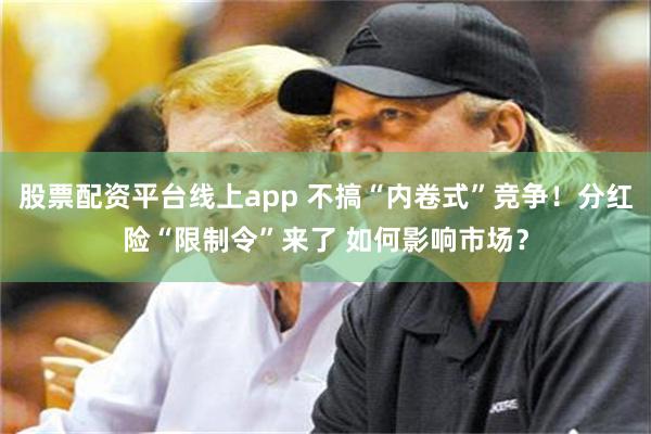 股票配资平台线上app 不搞“内卷式”竞争！分红险“限制令”来了 如何影响市场？