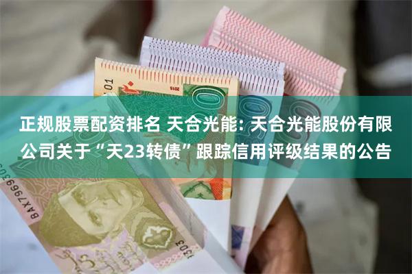 正规股票配资排名 天合光能: 天合光能股份有限公司关于“天23转债”跟踪信用评级结果的公告