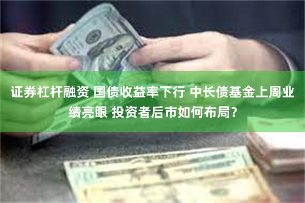 证券杠杆融资 国债收益率下行 中长债基金上周业绩亮眼 投资者后市如何布局？