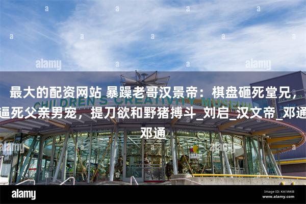 最大的配资网站 暴躁老哥汉景帝：棋盘砸死堂兄，逼死父亲男宠，提刀欲和野猪搏斗_刘启_汉文帝_邓通