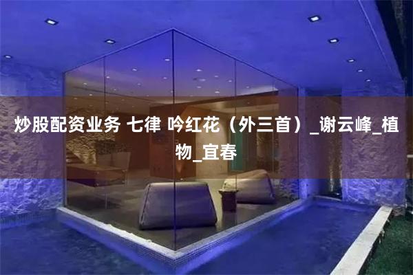 炒股配资业务 七律 吟红花（外三首）_谢云峰_植物_宜春
