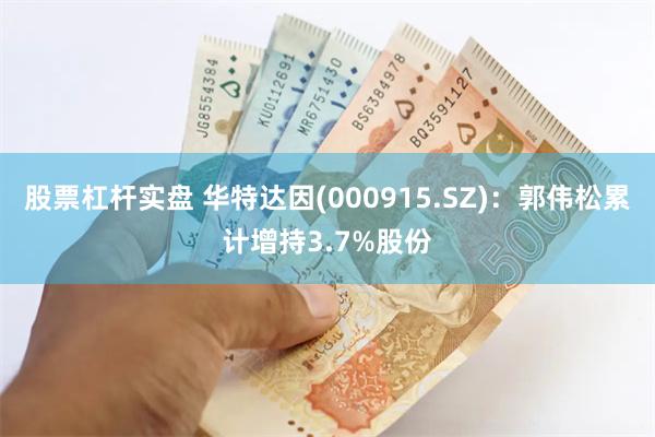 股票杠杆实盘 华特达因(000915.SZ)：郭伟松累计增持3.7%股份