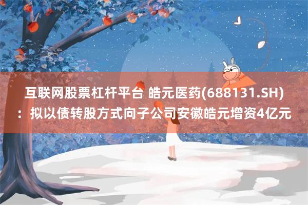互联网股票杠杆平台 皓元医药(688131.SH)：拟以债转股方式向子公司安徽皓元增资4亿元