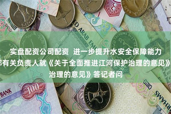 实盘配资公司配资  进一步提升水安全保障能力——水利部有关负责人就《关于全面推进江河保护治理的意见》答记者问