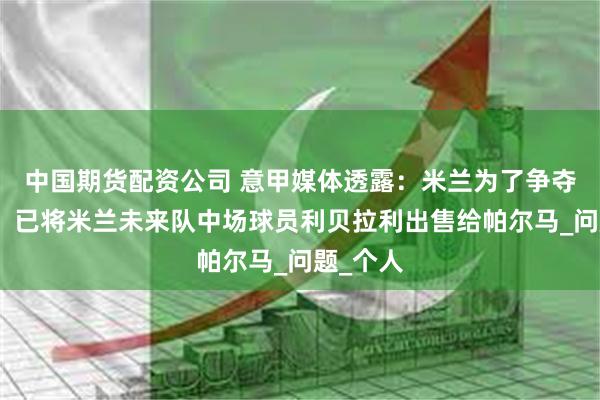 中国期货配资公司 意甲媒体透露：米兰为了争夺莱奥尼，已将米兰未来队中场球员利贝拉利出售给帕尔马_问题_个人