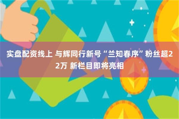 实盘配资线上 与辉同行新号“兰知春序”粉丝超22万 新栏目即将亮相