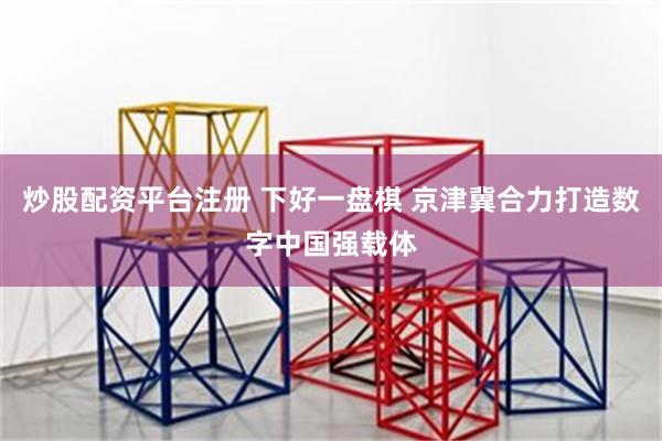炒股配资平台注册 下好一盘棋 京津冀合力打造数字中国强载体