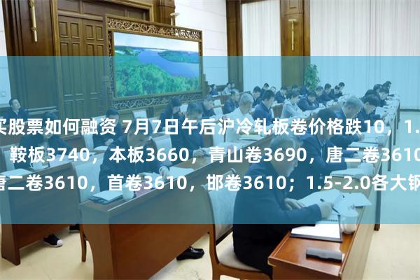 买股票如何融资 7月7日午后沪冷轧板卷价格跌10，1.0鞍卷3610，本卷3600，鞍板3740，本板3660，青山卷3690，唐二卷3610，首卷3610，邯卷3610；1.5-2.0各大钢厂3590-3810。