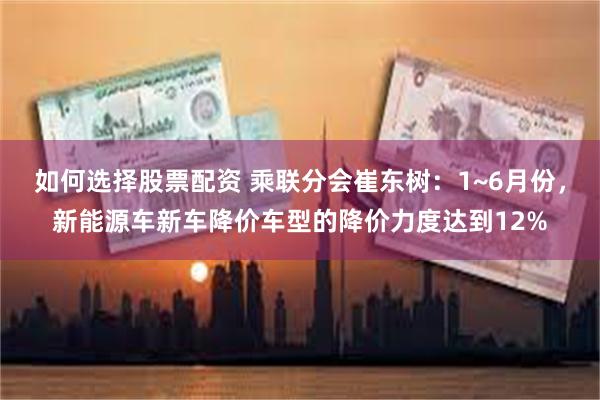 如何选择股票配资 乘联分会崔东树：1~6月份，新能源车新车降价车型的降价力度达到12%